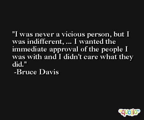 I was never a vicious person, but I was indifferent, ... I wanted the immediate approval of the people I was with and I didn't care what they did. -Bruce Davis