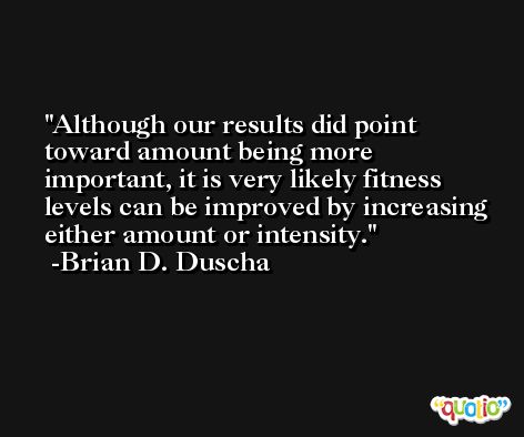 Although our results did point toward amount being more important, it is very likely fitness levels can be improved by increasing either amount or intensity. -Brian D. Duscha
