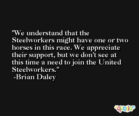 We understand that the Steelworkers might have one or two horses in this race. We appreciate their support, but we don't see at this time a need to join the United Steelworkers. -Brian Daley