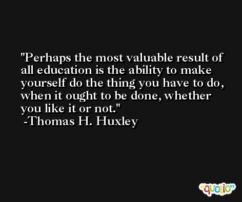 Perhaps the most valuable result of all education is the ability to make yourself do the thing you have to do, when it ought to be done, whether you like it or not. -Thomas H. Huxley