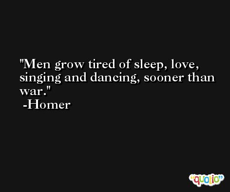 Men grow tired of sleep, love, singing and dancing, sooner than war. -Homer