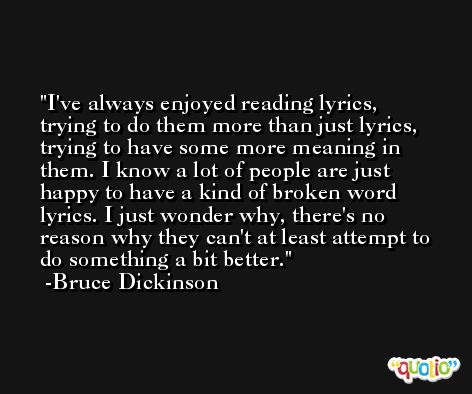I've always enjoyed reading lyrics, trying to do them more than just lyrics, trying to have some more meaning in them. I know a lot of people are just happy to have a kind of broken word lyrics. I just wonder why, there's no reason why they can't at least attempt to do something a bit better. -Bruce Dickinson