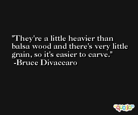 They're a little heavier than balsa wood and there's very little grain, so it's easier to carve. -Bruce Divaccaro