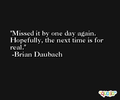 Missed it by one day again. Hopefully, the next time is for real. -Brian Daubach