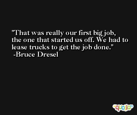 That was really our first big job, the one that started us off. We had to lease trucks to get the job done. -Bruce Dresel
