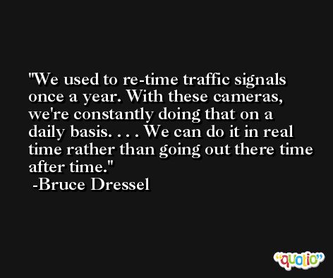 We used to re-time traffic signals once a year. With these cameras, we're constantly doing that on a daily basis. . . . We can do it in real time rather than going out there time after time. -Bruce Dressel