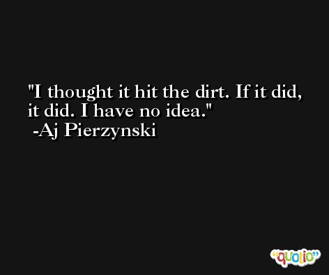 I thought it hit the dirt. If it did, it did. I have no idea. -Aj Pierzynski