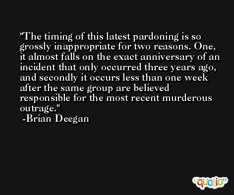 The timing of this latest pardoning is so grossly inappropriate for two reasons. One, it almost falls on the exact anniversary of an incident that only occurred three years ago, and secondly it occurs less than one week after the same group are believed responsible for the most recent murderous outrage. -Brian Deegan