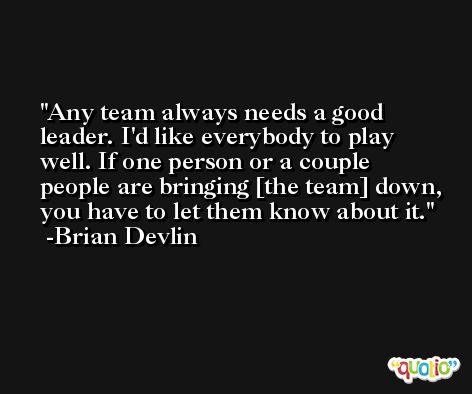 Any team always needs a good leader. I'd like everybody to play well. If one person or a couple people are bringing [the team] down, you have to let them know about it. -Brian Devlin