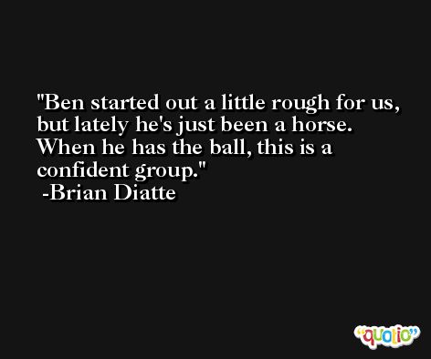 Ben started out a little rough for us, but lately he's just been a horse. When he has the ball, this is a confident group. -Brian Diatte