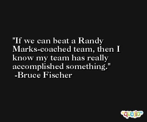If we can beat a Randy Marks-coached team, then I know my team has really accomplished something. -Bruce Fischer