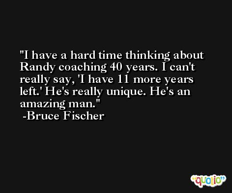 I have a hard time thinking about Randy coaching 40 years. I can't really say, 'I have 11 more years left.' He's really unique. He's an amazing man. -Bruce Fischer