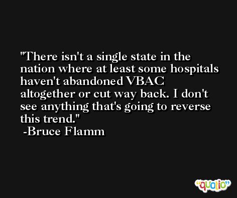 There isn't a single state in the nation where at least some hospitals haven't abandoned VBAC altogether or cut way back. I don't see anything that's going to reverse this trend. -Bruce Flamm