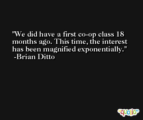 We did have a first co-op class 18 months ago. This time, the interest has been magnified exponentially. -Brian Ditto