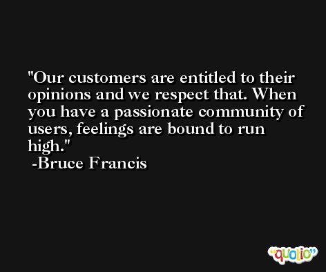 Our customers are entitled to their opinions and we respect that. When you have a passionate community of users, feelings are bound to run high. -Bruce Francis