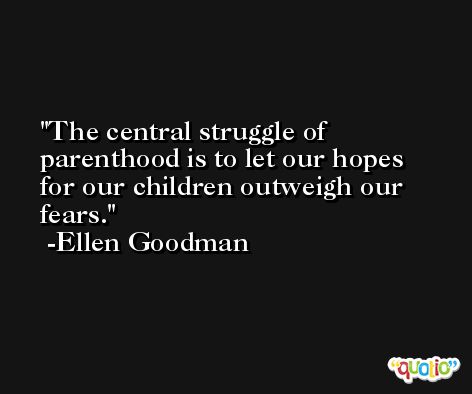 The central struggle of parenthood is to let our hopes for our children outweigh our fears. -Ellen Goodman