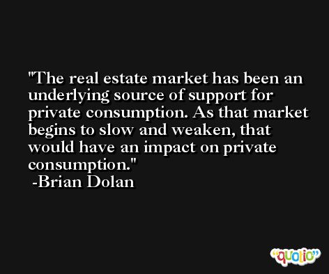 The real estate market has been an underlying source of support for private consumption. As that market begins to slow and weaken, that would have an impact on private consumption. -Brian Dolan
