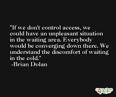 If we don't control access, we could have an unpleasant situation in the waiting area. Everybody would be converging down there. We understand the discomfort of waiting in the cold. -Brian Dolan