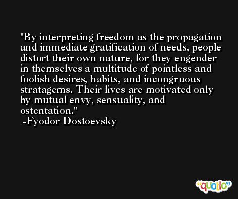 By interpreting freedom as the propagation and immediate gratification of needs, people distort their own nature, for they engender in themselves a multitude of pointless and foolish desires, habits, and incongruous stratagems. Their lives are motivated only by mutual envy, sensuality, and ostentation. -Fyodor Dostoevsky