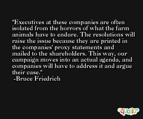 Executives at these companies are often isolated from the horrors of what the farm animals have to endure. The resolutions will raise the issue because they are printed in the companies' proxy statements and mailed to the shareholders. This way, our campaign moves into an actual agenda, and companies will have to address it and argue their case. -Bruce Friedrich