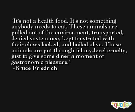 It's not a health food. It's not something anybody needs to eat. These animals are pulled out of the environment, transported, denied sustenance, kept frustrated with their claws locked, and boiled alive. These animals are put through felony-level cruelty, just to give some diner a moment of gastronomic pleasure. -Bruce Friedrich