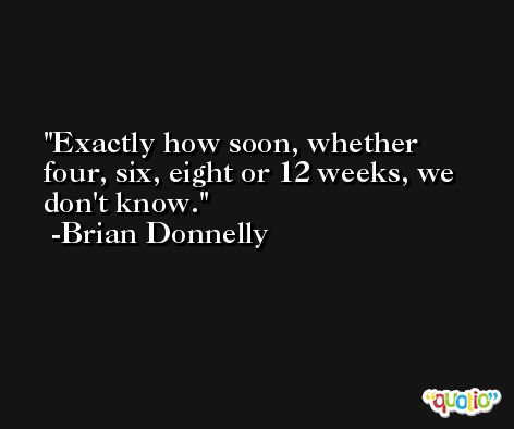 Exactly how soon, whether four, six, eight or 12 weeks, we don't know. -Brian Donnelly