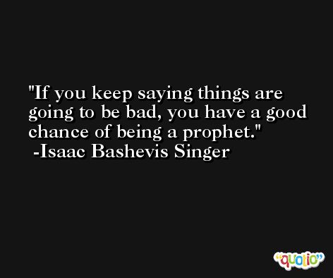 If you keep saying things are going to be bad, you have a good chance of being a prophet. -Isaac Bashevis Singer