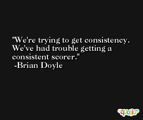 We're trying to get consistency. We've had trouble getting a consistent scorer. -Brian Doyle