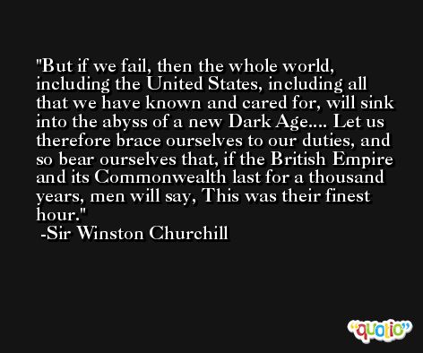 But if we fail, then the whole world, including the United States, including all that we have known and cared for, will sink into the abyss of a new Dark Age.... Let us therefore brace ourselves to our duties, and so bear ourselves that, if the British Empire and its Commonwealth last for a thousand years, men will say, This was their finest hour. -Sir Winston Churchill