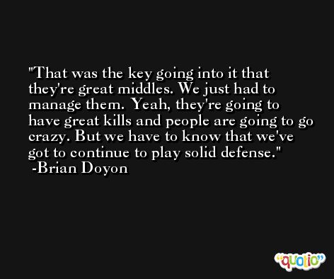 That was the key going into it that they're great middles. We just had to manage them. Yeah, they're going to have great kills and people are going to go crazy. But we have to know that we've got to continue to play solid defense. -Brian Doyon
