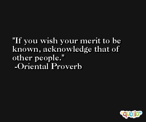 If you wish your merit to be known, acknowledge that of other people. -Oriental Proverb