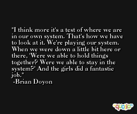 I think more it's a test of where we are in our own system. That's how we have to look at it. We're playing our system. When we were down a little bit here or there, 'Were we able to hold things together? Were we able to stay in the system?' And the girls did a fantastic job. -Brian Doyon
