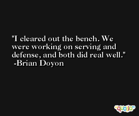 I cleared out the bench. We were working on serving and defense, and both did real well. -Brian Doyon