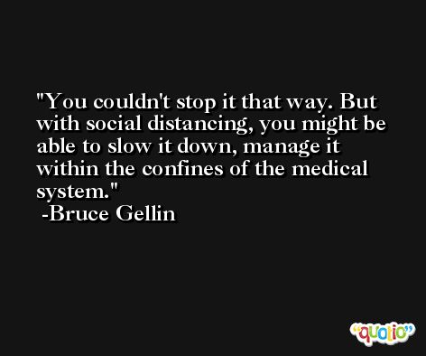 You couldn't stop it that way. But with social distancing, you might be able to slow it down, manage it within the confines of the medical system. -Bruce Gellin