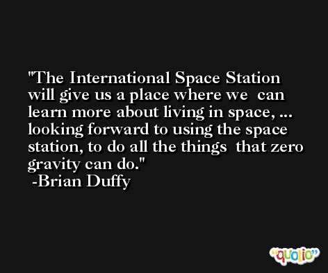 The International Space Station will give us a place where we  can learn more about living in space, ... looking forward to using the space station, to do all the things  that zero gravity can do. -Brian Duffy
