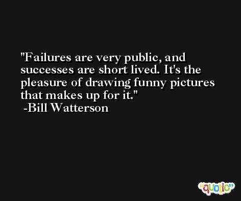 Failures are very public, and successes are short lived. It's the pleasure of drawing funny pictures that makes up for it. -Bill Watterson