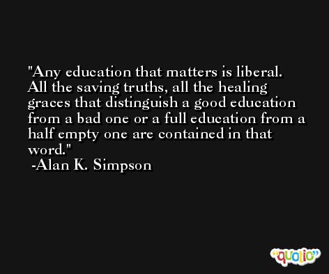 Any education that matters is liberal. All the saving truths, all the healing graces that distinguish a good education from a bad one or a full education from a half empty one are contained in that word. -Alan K. Simpson