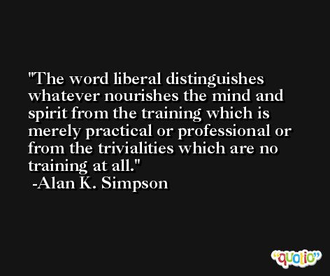 The word liberal distinguishes whatever nourishes the mind and spirit from the training which is merely practical or professional or from the trivialities which are no training at all. -Alan K. Simpson