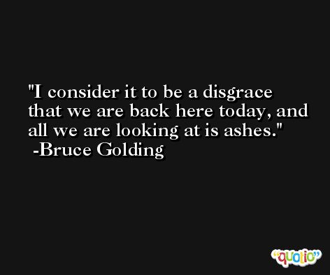 I consider it to be a disgrace that we are back here today, and all we are looking at is ashes. -Bruce Golding
