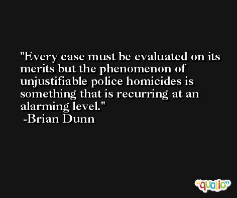 Every case must be evaluated on its merits but the phenomenon of unjustifiable police homicides is something that is recurring at an alarming level. -Brian Dunn
