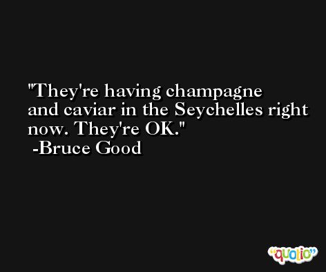 They're having champagne and caviar in the Seychelles right now. They're OK. -Bruce Good