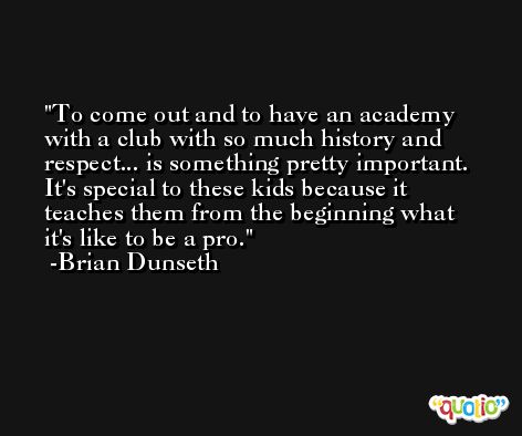 To come out and to have an academy with a club with so much history and respect... is something pretty important. It's special to these kids because it teaches them from the beginning what it's like to be a pro. -Brian Dunseth