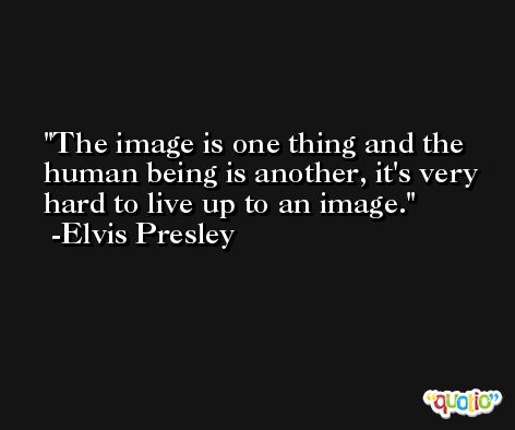 The image is one thing and the human being is another, it's very hard to live up to an image. -Elvis Presley