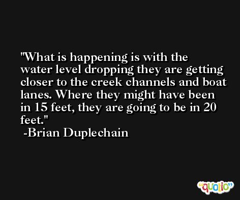 What is happening is with the water level dropping they are getting closer to the creek channels and boat lanes. Where they might have been in 15 feet, they are going to be in 20 feet. -Brian Duplechain