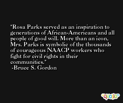 Rosa Parks served as an inspiration to generations of African-Americans and all people of good will. More than an icon, Mrs. Parks is symbolic of the thousands of courageous NAACP workers who fight for civil rights in their communities. -Bruce S. Gordon
