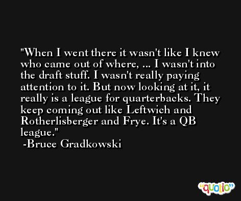 When I went there it wasn't like I knew who came out of where, ... I wasn't into the draft stuff. I wasn't really paying attention to it. But now looking at it, it really is a league for quarterbacks. They keep coming out like Leftwich and Rotherlisberger and Frye. It's a QB league. -Bruce Gradkowski
