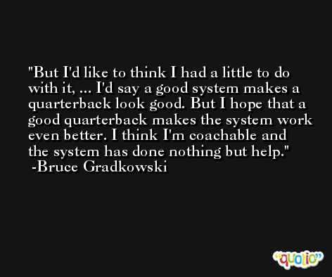 But I'd like to think I had a little to do with it, ... I'd say a good system makes a quarterback look good. But I hope that a good quarterback makes the system work even better. I think I'm coachable and the system has done nothing but help. -Bruce Gradkowski