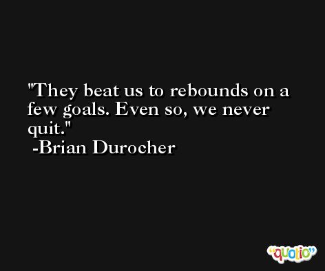 They beat us to rebounds on a few goals. Even so, we never quit. -Brian Durocher