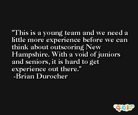 This is a young team and we need a little more experience before we can think about outscoring New Hampshire. With a void of juniors and seniors, it is hard to get experience out there. -Brian Durocher