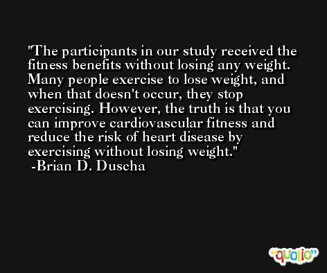 The participants in our study received the fitness benefits without losing any weight. Many people exercise to lose weight, and when that doesn't occur, they stop exercising. However, the truth is that you can improve cardiovascular fitness and reduce the risk of heart disease by exercising without losing weight. -Brian D. Duscha